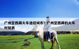 广州至西藏火车途经城市？广州至西藏的火车时刻表