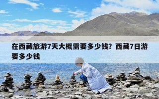 在西藏旅游7天大概需要多少钱？西藏7日游要多少钱