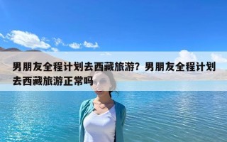 男朋友全程计划去西藏旅游？男朋友全程计划去西藏旅游正常吗