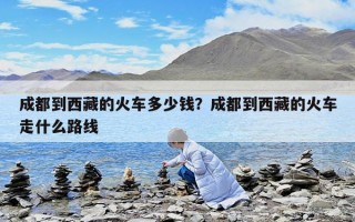 成都到西藏的火车多少钱？成都到西藏的火车走什么路线