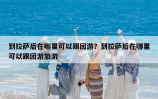 到拉萨后在哪里可以跟团游？到拉萨后在哪里可以跟团游旅游