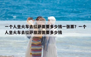 一个人坐火车去拉萨需要多少钱一张票？一个人坐火车去拉萨旅游需要多少钱