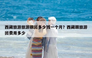 西藏旅游旅游跟团多少钱一个月？西藏跟旅游团费用多少