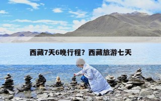 西藏7天6晚行程？西藏旅游七天