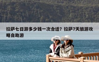拉萨七日游多少钱一次合适？拉萨7天旅游攻略自助游
