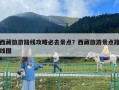 西藏旅游路线攻略必去景点？西藏旅游景点路线图