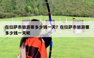在拉萨市旅游要多少钱一天？在拉萨市旅游要多少钱一天呢