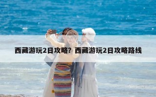 西藏游玩2日攻略？西藏游玩2日攻略路线