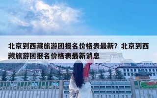 北京到西藏旅游团报名价格表最新？北京到西藏旅游团报名价格表最新消息