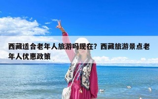 西藏适合老年人旅游吗现在？西藏旅游景点老年人优惠政策