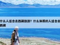 什么人适合去西藏旅游？什么体质的人适合去西藏