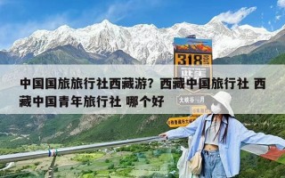 中国国旅旅行社西藏游？西藏中国旅行社 西藏中国青年旅行社 哪个好
