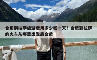 合肥到拉萨旅游费用多少钱一天？合肥到拉萨的火车从哪里出发最合适