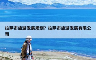 拉萨市旅游发展规划？拉萨市旅游发展有限公司