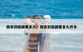 西安到西藏要多久？西安到西藏要多久开车