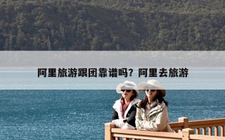 阿里旅游跟团靠谱吗？阿里去旅游