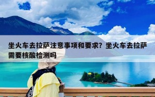 坐火车去拉萨注意事项和要求？坐火车去拉萨需要核酸检测吗