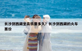 长沙到西藏坐高铁要多久？长沙到西藏的火车票价