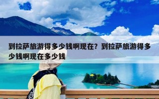 到拉萨旅游得多少钱啊现在？到拉萨旅游得多少钱啊现在多少钱