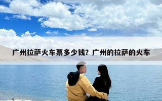 广州拉萨火车票多少钱？广州的拉萨的火车