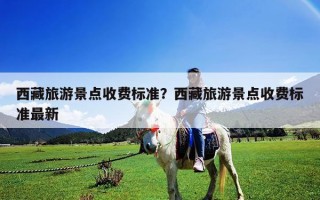 西藏旅游景点收费标准？西藏旅游景点收费标准最新