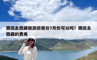 跟团去西藏旅游团报价7月份可以吗？跟团去西藏的费用