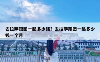 去拉萨跟团一起多少钱？去拉萨跟团一起多少钱一个月