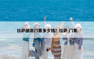 拉萨旅游门票多少钱？拉萨 门票