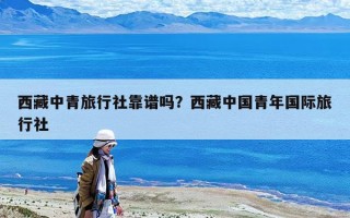 西藏中青旅行社靠谱吗？西藏中国青年国际旅行社