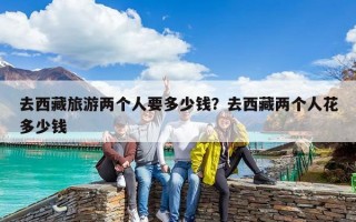 去西藏旅游两个人要多少钱？去西藏两个人花多少钱