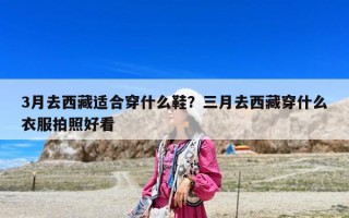 3月去西藏适合穿什么鞋？三月去西藏穿什么衣服拍照好看