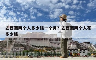 去西藏两个人多少钱一个月？去西藏两个人花多少钱