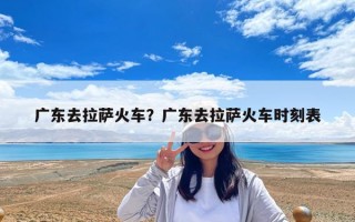 广东去拉萨火车？广东去拉萨火车时刻表