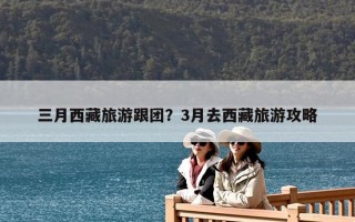 三月西藏旅游跟团？3月去西藏旅游攻略