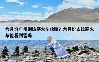 六月份广州到拉萨火车攻略？六月份去拉萨火车能看到雪吗