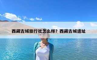 西藏古域旅行社怎么样？西藏古城遗址