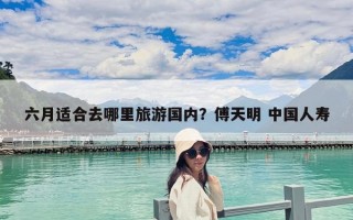 六月适合去哪里旅游国内？傅天明 中国人寿