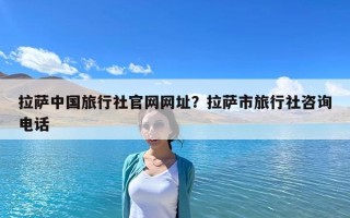 拉萨中国旅行社官网网址？拉萨市旅行社咨询电话