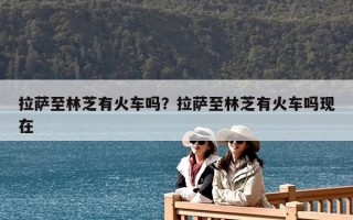 拉萨至林芝有火车吗？拉萨至林芝有火车吗现在