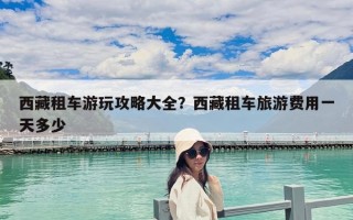 西藏租车游玩攻略大全？西藏租车旅游费用一天多少