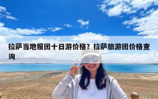 拉萨当地报团十日游价格？拉萨旅游团价格查询