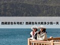 西藏游包车司机？西藏包车大概多少钱一天