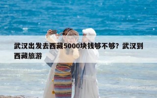 武汉出发去西藏5000块钱够不够？武汉到西藏旅游