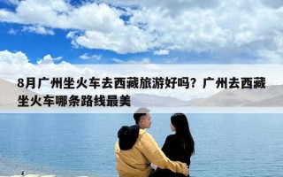 8月广州坐火车去西藏旅游好吗？广州去西藏坐火车哪条路线最美