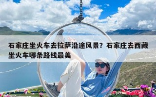 石家庄坐火车去拉萨沿途风景？石家庄去西藏坐火车哪条路线最美