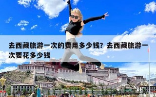 去西藏旅游一次的费用多少钱？去西藏旅游一次要花多少钱
