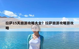 拉萨15天旅游攻略大全？拉萨旅游攻略游攻略