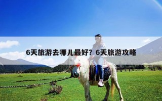 6天旅游去哪儿最好？6天旅游攻略