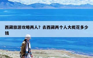 西藏旅游攻略两人？去西藏两个人大概花多少钱