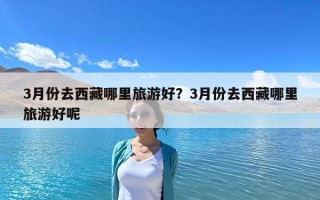3月份去西藏哪里旅游好？3月份去西藏哪里旅游好呢